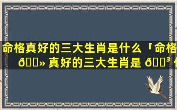 命格真好的三大生肖是什么「命格 🌻 真好的三大生肖是 🐳 什么动物」